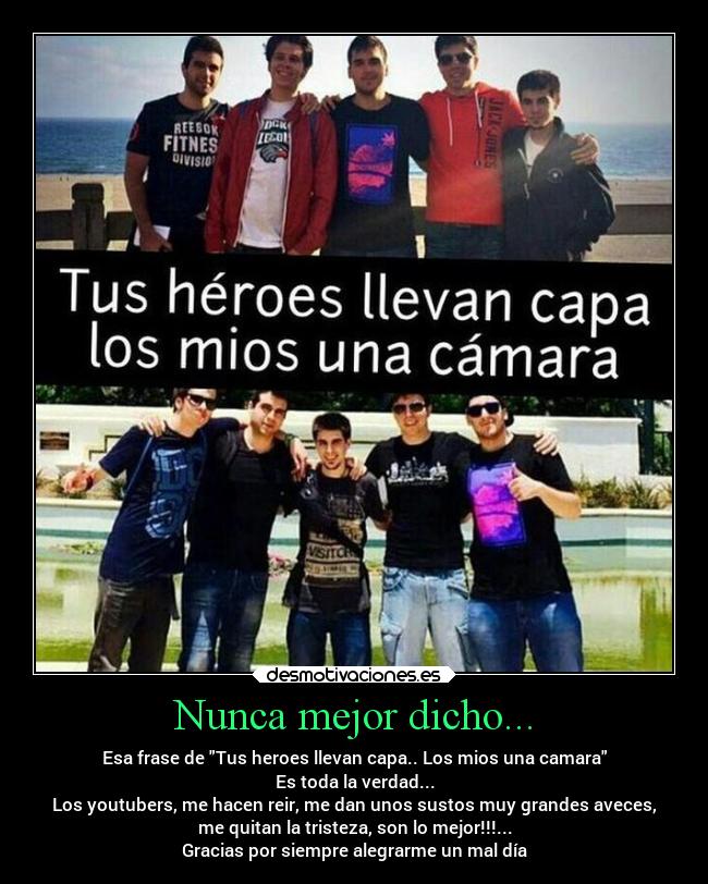 Nunca mejor dicho... - Esa frase de Tus heroes llevan capa.. Los mios una camara
Es toda la verdad...
Los youtubers, me hacen reir, me dan unos sustos muy grandes aveces,
me quitan la tristeza, son lo mejor!!!...
Gracias por siempre alegrarme un mal día