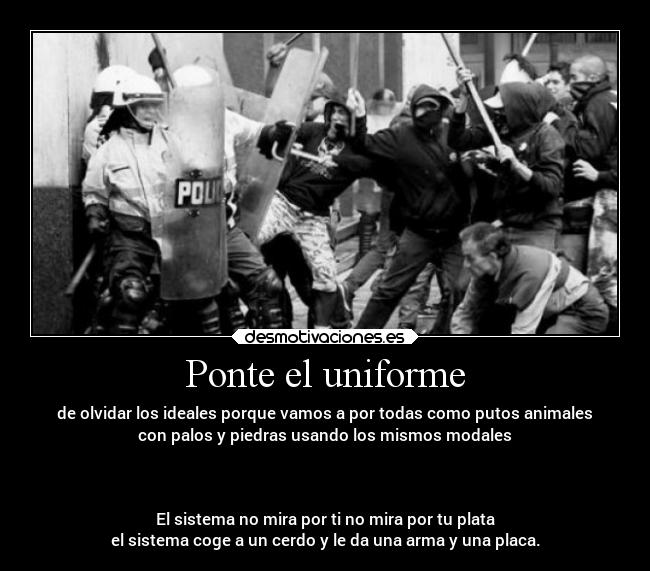 Ponte el uniforme - de olvidar los ideales porque vamos a por todas como putos animales
con palos y piedras usando los mismos modales



El sistema no mira por ti no mira por tu plata
el sistema coge a un cerdo y le da una arma y una placa.