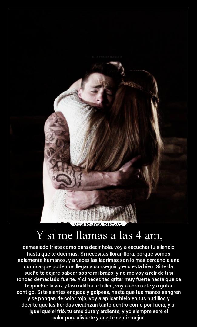 Y si me llamas a las 4 am, - demasiado triste como para decir hola, voy a escuchar tu silencio
hasta que te duermas. Si necesitas llorar, llora, porque somos
solamente humanos, y a veces las lagrimas son lo mas cercano a una
sonrisa que podemos llegar a conseguir y eso esta bien. Si te da
sueño te dejare babear sobre mi brazo, y no me voy a reír de ti si
roncas demasiado fuerte. Y si necesitas gritar muy fuerte hasta que se
te quiebre la voz y las rodillas te fallen, voy a abrazarte y a gritar
contigo. Si te sientes enojada y golpeas, hasta que tus manos sangren
y se pongan de color rojo, voy a aplicar hielo en tus nudillos y
decirte que las heridas cicatrizan tanto dentro como por fuera, y al
igual que el frió, tu eres dura y ardiente, y yo siempre seré el
calor para aliviarte y acerté sentir mejor.