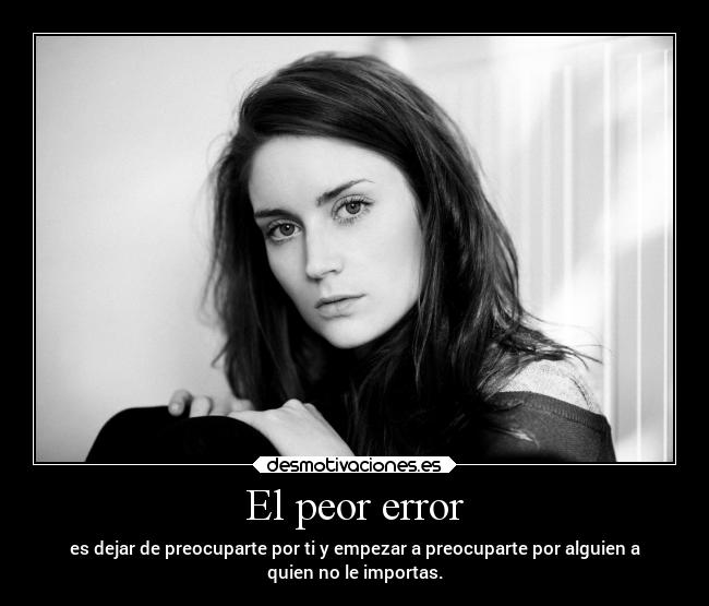 El peor error - es dejar de preocuparte por ti y empezar a preocuparte por alguien a
quien no le importas.