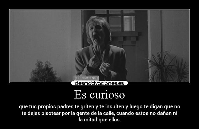 Es curioso - que tus propios padres te griten y te insulten y luego te digan que no
te dejes pisotear por la gente de la calle, cuando estos no dañan ni
la mitad que ellos.