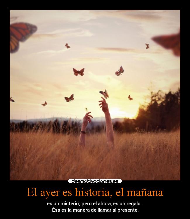 El ayer es historia, el mañana - es un misterio; pero el ahora, es un regalo. 
Ésa es la manera de llamar al presente.