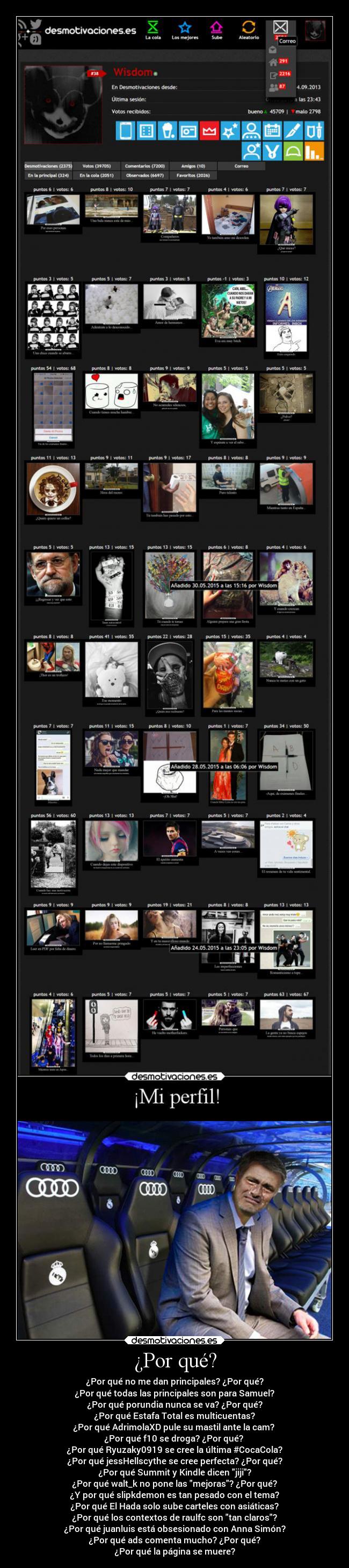 ¿Por qué? - ¿Por qué no me dan principales? ¿Por qué?
¿Por qué todas las principales son para Samuel?
¿Por qué porundia nunca se va? ¿Por qué?
¿Por qué Estafa Total es multicuentas?
¿Por qué AdrimolaXD pule su mastil ante la cam?
¿Por qué f10 se droga? ¿Por qué?
¿Por qué Ryuzaky0919 se cree la última #CocaCola?
¿Por qué jessHellscythe se cree perfecta? ¿Por qué?
¿Por qué Summit y Kindle dicen jiji?
¿Por qué walt_k no pone las mejoras? ¿Por qué?
¿Y por qué slipkdemon es tan pesado con el tema?
¿Por qué El Hada solo sube carteles con asiáticas?
¿Por qué los contextos de raulfc son tan claros?
¿Por qué juanluis está obsesionado con Anna Simón?
¿Por qué ads comenta mucho? ¿Por qué?
¿Por qué la página se muere?