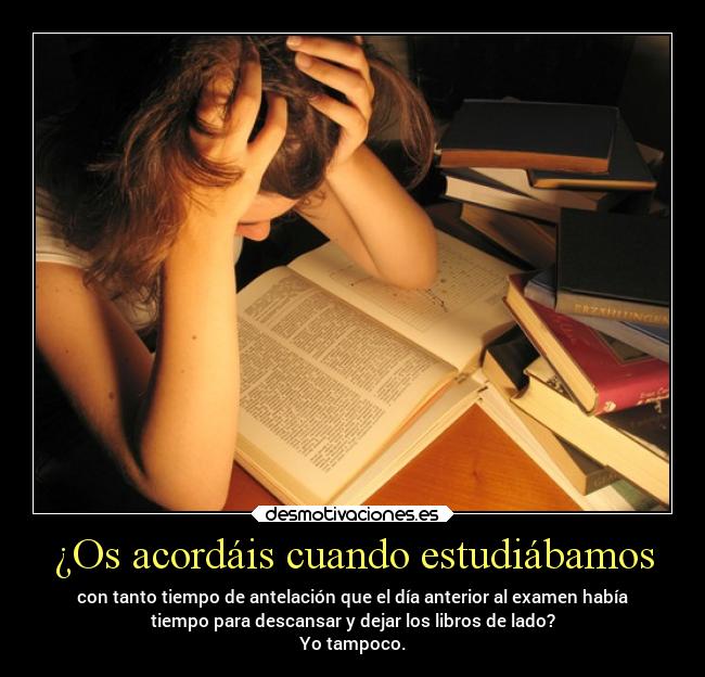 ¿Os acordáis cuando estudiábamos - con tanto tiempo de antelación que el día anterior al examen había
tiempo para descansar y dejar los libros de lado?
Yo tampoco.