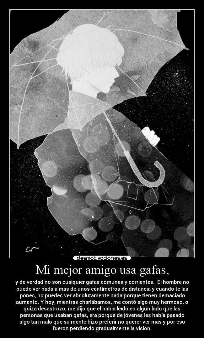 Mi mejor amigo usa gafas, - y de verdad no son cualquier gafas comunes y corrientes.  El hombre no
puede ver nada a mas de unos centímetros de distancia y cuando te las
pones, no puedes ver absolutamente nada porque tienen demasiado
aumento. Y hoy, mientras charlábamos, me contó algo muy hermoso, o
quizá desastrozo, me dijo que el había leído en algún lado que las
personas que usaban gafas, era porque de jóvenes les había pasado
algo tan malo que su mente hizo preferir no querer ver mas y por eso
fueron perdiendo gradualmente la visión.