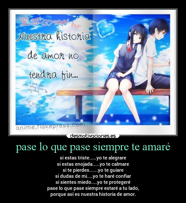 pase lo que pase siempre te amaré - si estas triste.....yo te alegrare
si estas enojada.....yo te calmare
si te pierdes......yo te guiare
si dudas de mi....yo te haré confiar
si sientes miedo....yo te protegeré
pase lo que pase siempre estaré a tu lado,
porque así es nuestra historia de amor.