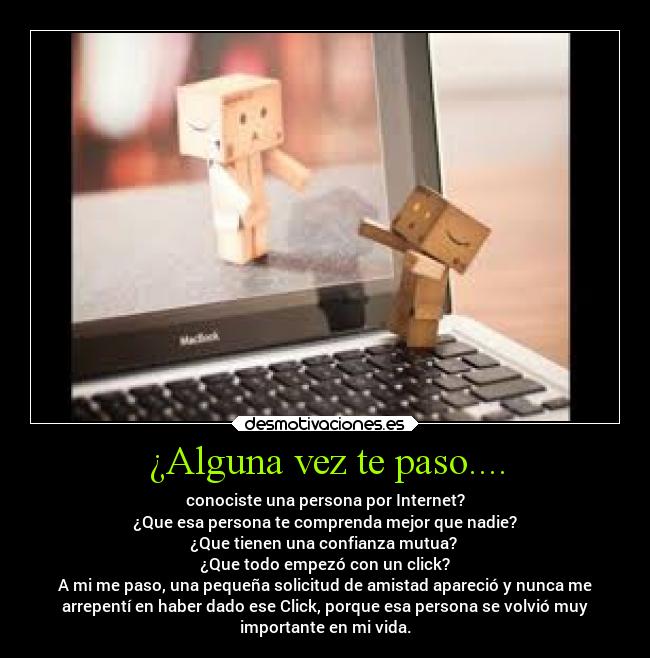 ¿Alguna vez te paso.... - conociste una persona por Internet?
¿Que esa persona te comprenda mejor que nadie?
¿Que tienen una confianza mutua? 
¿Que todo empezó con un click?
A mi me paso, una pequeña solicitud de amistad apareció y nunca me
arrepentí en haber dado ese Click, porque esa persona se volvió muy
importante en mi vida.