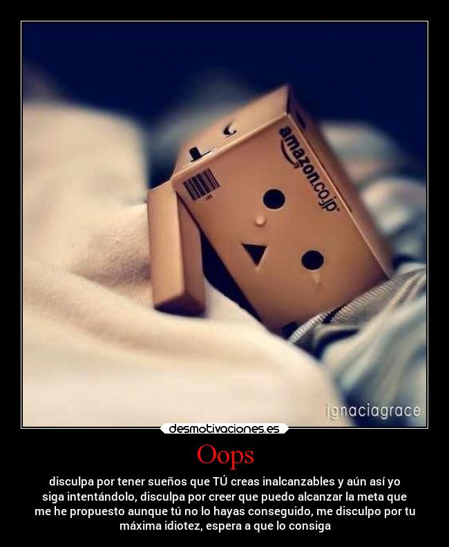 Oops - disculpa por tener sueños que TÚ creas inalcanzables y aún así yo
siga intentándolo, disculpa por creer que puedo alcanzar la meta que
me he propuesto aunque tú no lo hayas conseguido, me disculpo por tu
máxima idiotez, espera a que lo consiga