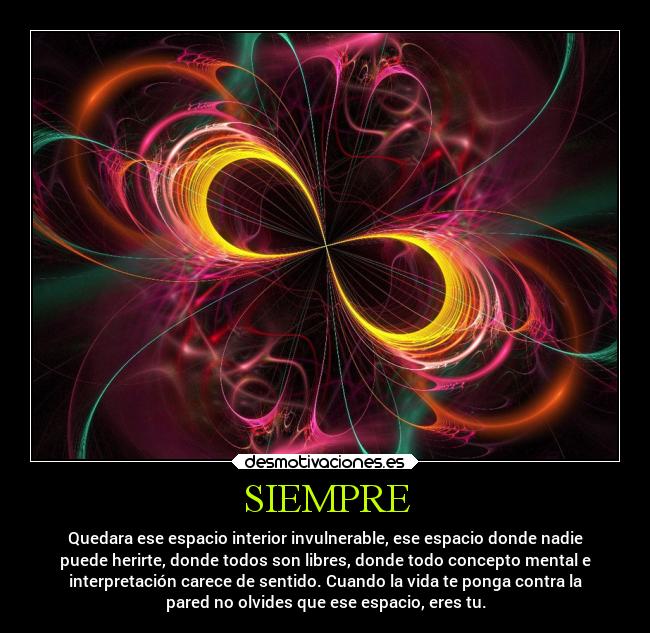 SIEMPRE - Quedara ese espacio interior invulnerable, ese espacio donde nadie
puede herirte, donde todos son libres, donde todo concepto mental e
interpretación carece de sentido. Cuando la vida te ponga contra la
pared no olvides que ese espacio, eres tu.