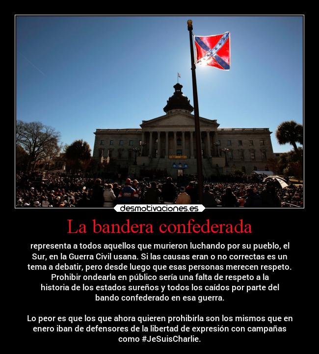 La bandera confederada - representa a todos aquellos que murieron luchando por su pueblo, el
Sur, en la Guerra Civil usana. Si las causas eran o no correctas es un
tema a debatir, pero desde luego que esas personas merecen respeto.
Prohibir ondearla en público sería una falta de respeto a la
historia de los estados sureños y todos los caídos por parte del
bando confederado en esa guerra.

Lo peor es que los que ahora quieren prohibirla son los mismos que en
enero iban de defensores de la libertad de expresión con campañas
como #JeSuisCharlie.