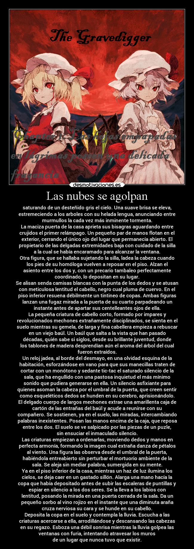 Las nubes se agolpan - saturando de un desteñido gris el cielo. Una suave brisa se eleva,
estremeciendo a los arboles con su helada lengua, anunciando entre
murmullos la cada vez más inminente tormenta.
La maciza puerta de la casa aprieta sus bisagras aguardando entre
crujidos el primer relámpago. Un pequeño par de manos flotan en el
exterior, cerrando el único ojo del lugar que permanecía abierto. El
propietario de las delgadas extremidades baja con cuidado de la silla
a la cual se había encaramado para alcanzar la ventana.
Otra figura, que se hallaba sujetando la silla, ladea la cabeza cuando
los pies de su homóloga vuelven a reposar en el piso. Alzan el
asiento entre los dos y, con un precario tambaleo perfectamente
coordinado, lo depositan en su lugar.
Se alisan senda camisas blancas con la punta de los dedos y se atusan
con meticulosa lentitud el cabello, negro cual pluma de cuervo. En el
piso inferior resuena débilmente un tintineo de copas. Ambas figuras
lanzan una fugaz mirada a la puerta de su cuarto parpadeando un
instante antes de apartar sus centelleantes ojos de ella.
La pequeña criatura de cabello corto, formado por impares y
revolucionados mechones extrañamente disciplinados, se sienta en el
suelo mientras su gemela, de larga y fina cabellera empieza a rebuscar
en un viejo baúl. Un baúl que salta a la vista que han pasado
décadas, quién sabe si siglos, desde su brillante juventud, donde
los tablones de madera desprendían aún el aroma del árbol del cual
fueron extraídos.
Un reloj jadea, al borde del desmayo, en una olvidad esquina de la
habitación, esforzándose en vano para que sus manecillas traten de
cortar con un monótono y sedante tic-tac el saturado silencio de la
sala, que ha engullido con una pastosa inquietud el más mínimo
sonido que pudiera generarse en ella. Un silencio asfixiante para
quienes asoman la cabeza por el umbral de la puerta, que creen sentir
como esqueléticos dedos se hunden en su cerebro, aprisionándolo.
El delgado cuerpo de largos mechones extrae una amarillenta caja de
cartón de las entrañas del baúl y acude a reunirse con su
compañero. Se sostienen, ya en el suelo, las miradas, intercambiando
palabras inexistentes. Posan las manos encima de la caja, que reposa
entre los dos. El suelo se ve salpicado por las piezas de un puzle,
sin ensuciar el inmaculado silencio.
Las criaturas empiezan a ordenarlas, moviendo dedos y manos en
perfecta armonía, formando la imagen cual extraña danza de pétalos
al viento. Una figura las observa desde el umbral de la puerta,
habiéndola entreabierto sin perturbar el mortuorio ambiente de la
sala. Se aleja sin mediar palabra, sumergida en su mente.
Ya en el piso inferior de la casa, mientras un haz de luz ilumina los
cielos, se deja caer en un gastado sillón. Alarga una mano hacía la
copa que había depositado antes de subir las escaleras de puntillas y
espiar en silencio a los dos seres. Se la lleva a los labios con
lentitud, posando la mirada en una puerta cerrada de la sala. Da un
pequeño sorbo al vino rojizo en el instante que una diminuta araña
cruza nerviosa su cara y se hunde en su cabello.
Deposita la copa en el suelo y contempla la lluvia. Escucha a las
criaturas acercarse a ella, arrodillándose y descansando las cabezas
en su regazo. Esboza una débil sonrisa mientras la lluvia golpea las
ventanas con furia, intentando atravesar los muros
de un lugar que nunca tuvo que existir.