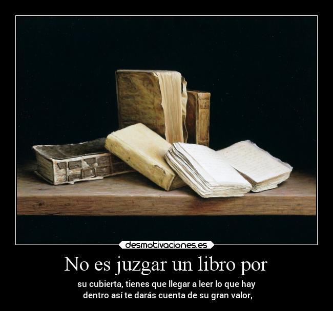 No es juzgar un libro por - su cubierta, tienes que llegar a leer lo que hay
 dentro así te darás cuenta de su gran valor,