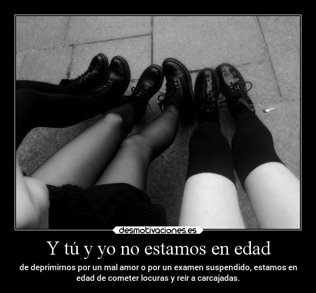 Y tú y yo no estamos en edad - de deprimirnos por un mal amor o por un examen suspendido, estamos en
edad de cometer locuras y reír a carcajadas.