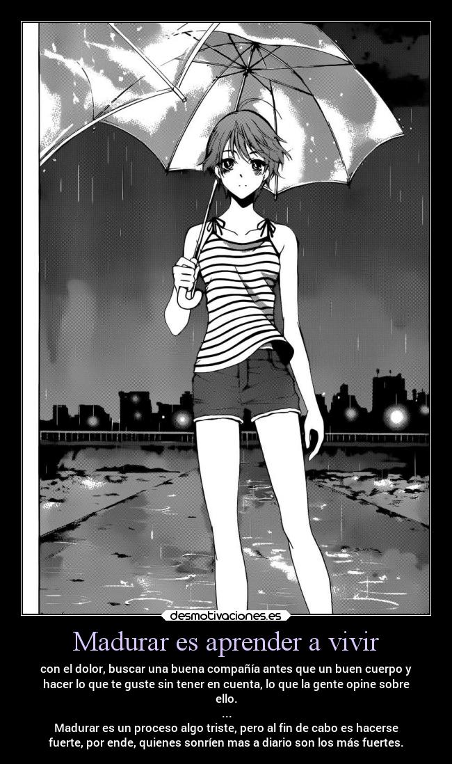 Madurar es aprender a vivir - con el dolor, buscar una buena compañía antes que un buen cuerpo y
hacer lo que te guste sin tener en cuenta, lo que la gente opine sobre
ello.
...
Madurar es un proceso algo triste, pero al fin de cabo es hacerse
fuerte, por ende, quienes sonríen mas a diario son los más fuertes.
