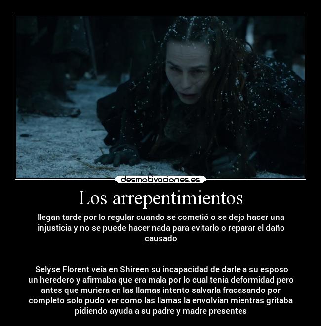 Los arrepentimientos - llegan tarde por lo regular cuando se cometió o se dejo hacer una
injusticia y no se puede hacer nada para evitarlo o reparar el daño
causado
Selyse Florent veía en Shireen su incapacidad de darle a su esposo
un heredero y afirmaba que era mala por lo cual tenia deformidad pero
antes que muriera en las llamas intento salvarla fracasando por
completo solo pudo ver como las llamas la envolvían mientras gritaba
pidiendo ayuda a su padre y madre presentes