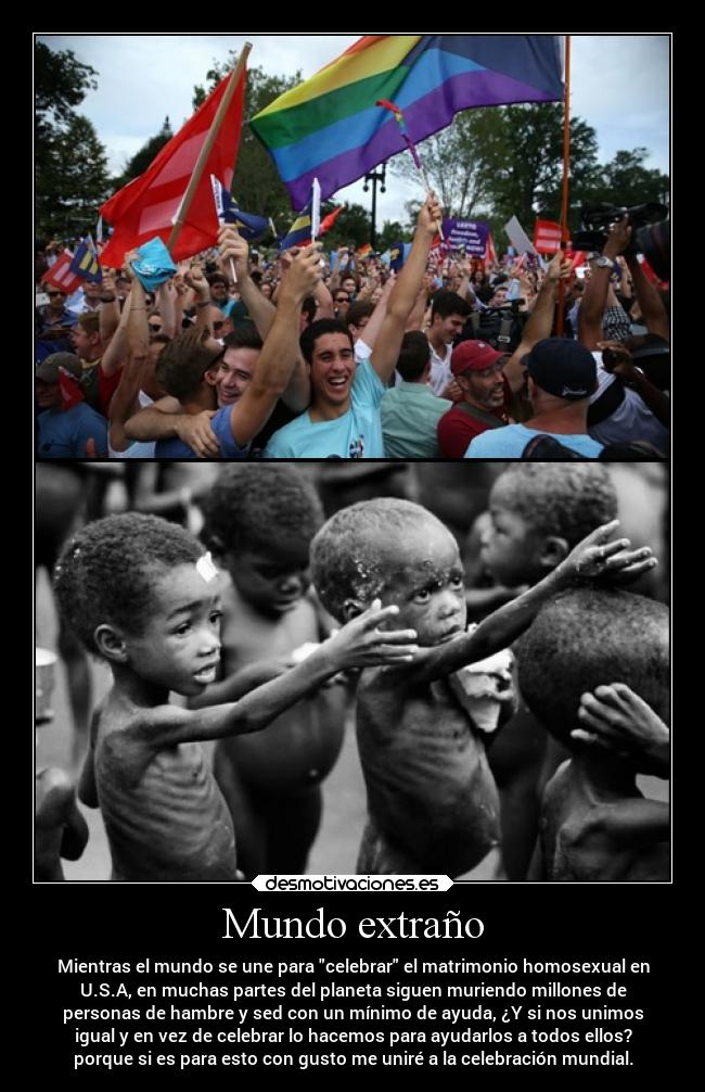 Mundo extraño - Mientras el mundo se une para celebrar el matrimonio homosexual en
U.S.A, en muchas partes del planeta siguen muriendo millones de
personas de hambre y sed con un mínimo de ayuda, ¿Y si nos unimos
igual y en vez de celebrar lo hacemos para ayudarlos a todos ellos?
porque si es para esto con gusto me uniré a la celebración mundial.