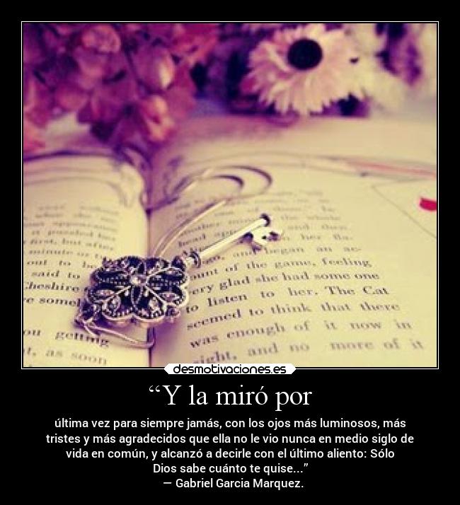 “Y la miró por - última vez para siempre jamás, con los ojos más luminosos, más
tristes y más agradecidos que ella no le vio nunca en medio siglo de
vida en común, y alcanzó a decirle con el último aliento: Sólo
Dios sabe cuánto te quise...”
— Gabriel Garcia Marquez.