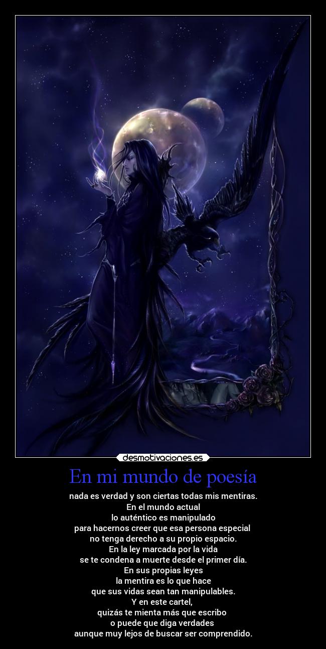 En mi mundo de poesía - nada es verdad y son ciertas todas mis mentiras.
En el mundo actual
lo auténtico es manipulado
para hacernos creer que esa persona especial
no tenga derecho a su propio espacio.
En la ley marcada por la vida
se te condena a muerte desde el primer día.
En sus propias leyes
la mentira es lo que hace
que sus vidas sean tan manipulables.
Y en este cartel,
quizás te mienta más que escribo
o puede que diga verdades
aunque muy lejos de buscar ser comprendido.