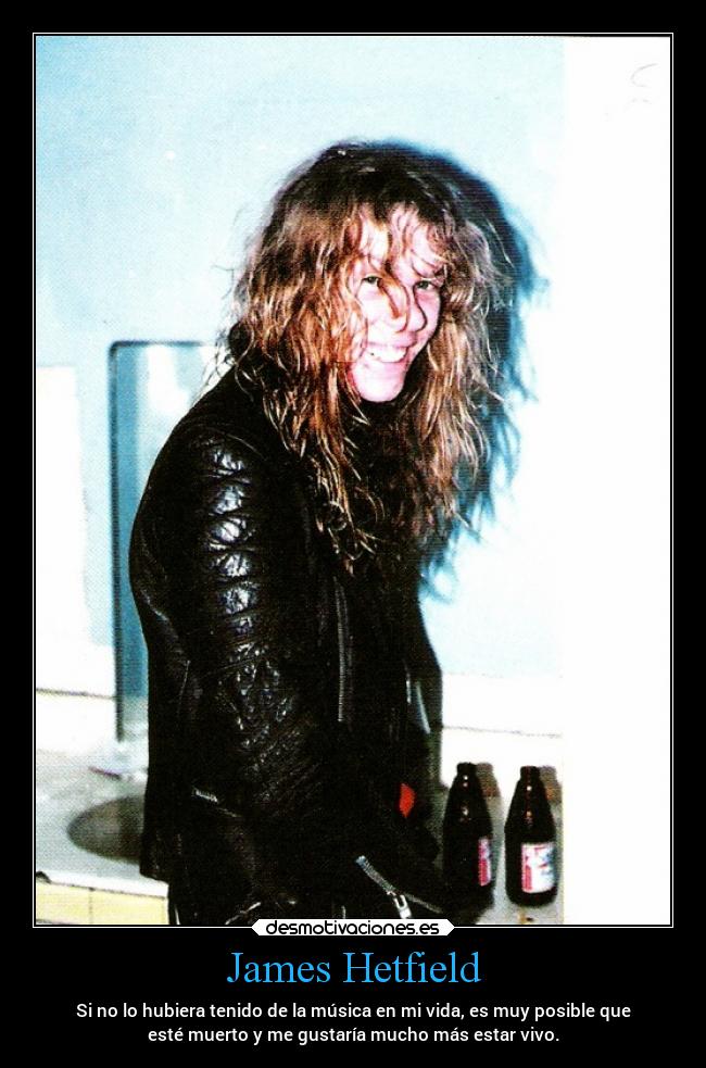 James Hetfield - Si no lo hubiera tenido de la música en mi vida, es muy posible que
esté muerto y me gustaría mucho más estar vivo.