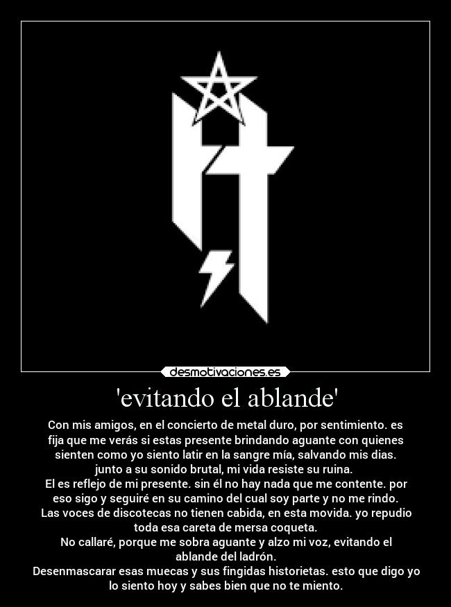 evitando el ablande - Con mis amigos, en el concierto de metal duro, por sentimiento. es
fija que me verás si estas presente brindando aguante con quienes
sienten como yo siento latir en la sangre mía, salvando mis dias.
junto a su sonido brutal, mi vida resiste su ruina. 
El es reflejo de mi presente. sin él no hay nada que me contente. por
eso sigo y seguiré en su camino del cual soy parte y no me rindo.
Las voces de discotecas no tienen cabida, en esta movida. yo repudio
toda esa careta de mersa coqueta.
No callaré, porque me sobra aguante y alzo mi voz, evitando el
ablande del ladrón.
Desenmascarar esas muecas y sus fingidas historietas. esto que digo yo
lo siento hoy y sabes bien que no te miento.