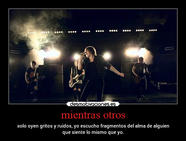 mientras otros - solo oyen gritos y ruidos, yo escucho fragmentos del alma de alguien
que siente lo mismo que yo.