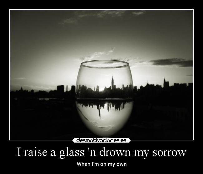 I raise a glass n drown my sorrow - 