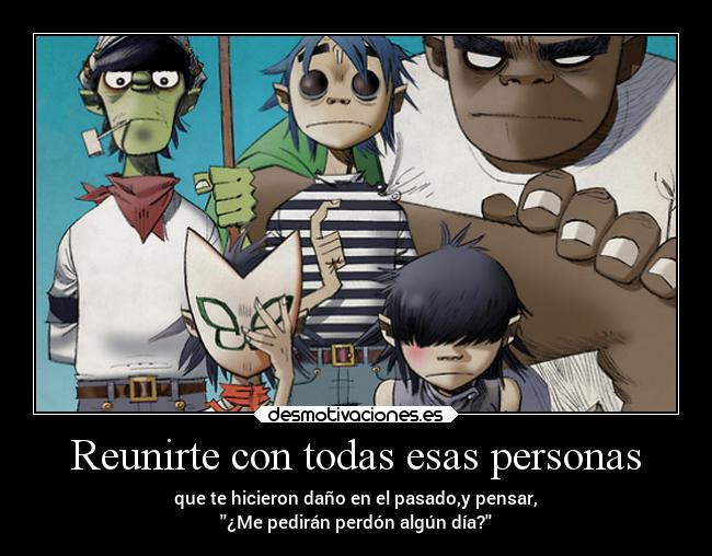 Reunirte con todas esas personas - que te hicieron daño en el pasado,y pensar,
¿Me pedirán perdón algún día?