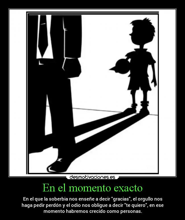En el momento exacto - En el que la soberbia nos enseñe a decir gracias, el orgullo nos
haga pedir perdón y el odio nos obligue a decir te quiero, en ese
momento habremos crecido como personas.