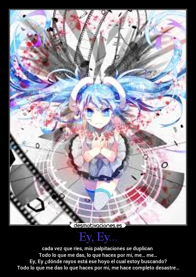 Ey, Ey... - cada vez que ríes, mis palpitaciones se duplican
Todo lo que me das, lo que haces por mi, me… me…
Ey, Ey ¿dónde rayos está ese hoyo el cual estoy buscando?
Todo lo que me das lo que haces por mi, me hace completo desastre…