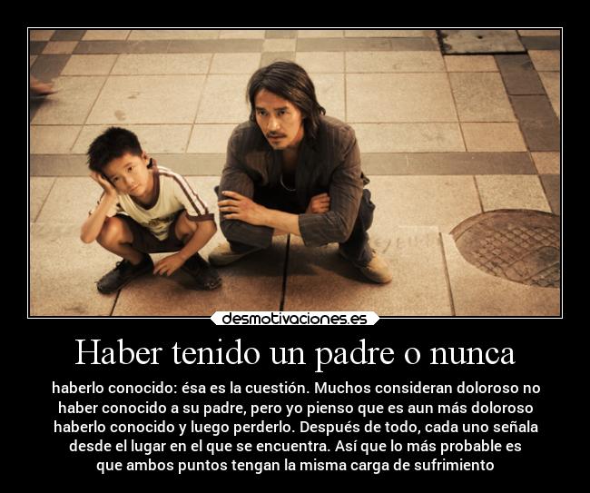 Haber tenido un padre o nunca - haberlo conocido: ésa es la cuestión. Muchos consideran doloroso no
haber conocido a su padre, pero yo pienso que es aun más doloroso
haberlo conocido y luego perderlo. Después de todo, cada uno señala
desde el lugar en el que se encuentra. Así que lo más probable es
que ambos puntos tengan la misma carga de sufrimiento