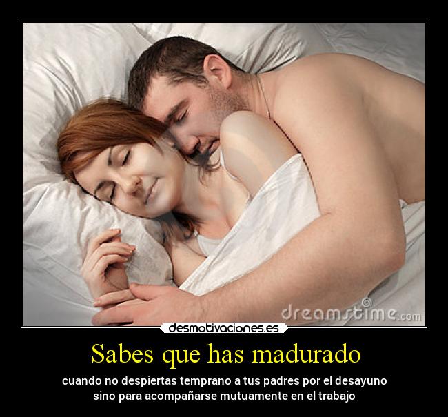 Sabes que has madurado - cuando no despiertas temprano a tus padres por el desayuno
sino para acompañarse mutuamente en el trabajo