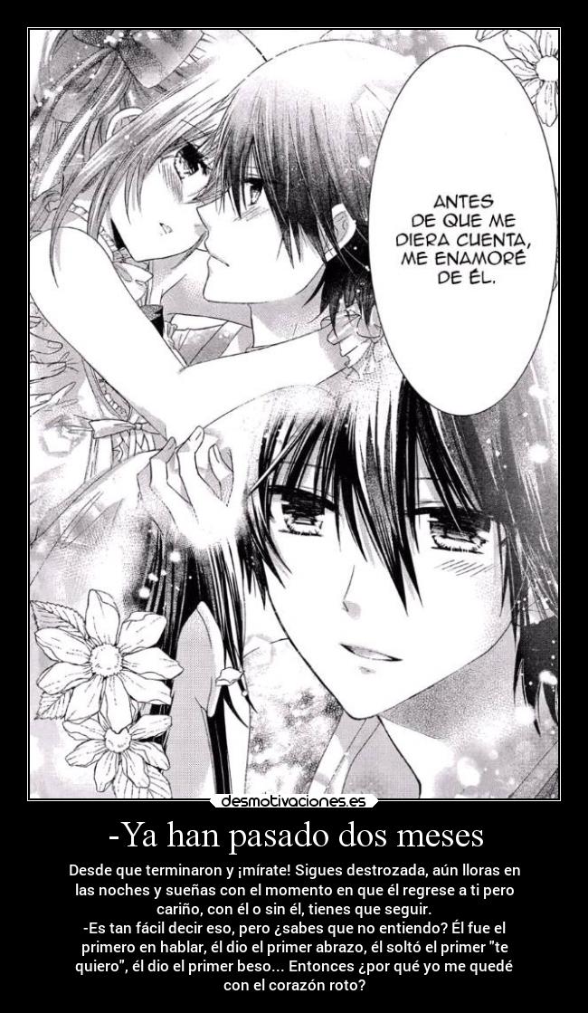 -Ya han pasado dos meses - Desde que terminaron y ¡mírate! Sigues destrozada, aún lloras en
las noches y sueñas con el momento en que él regrese a ti pero
cariño, con él o sin él, tienes que seguir.
-Es tan fácil decir eso, pero ¿sabes que no entiendo? Él fue el
primero en hablar, él dio el primer abrazo, él soltó el primer te
quiero, él dio el primer beso... Entonces ¿por qué yo me quedé
con el corazón roto?