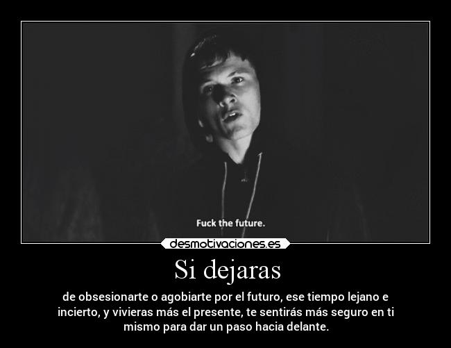 Si dejaras - de obsesionarte o agobiarte por el futuro, ese tiempo lejano e
incierto, y vivieras más el presente, te sentirás más seguro en ti
mismo para dar un paso hacia delante.