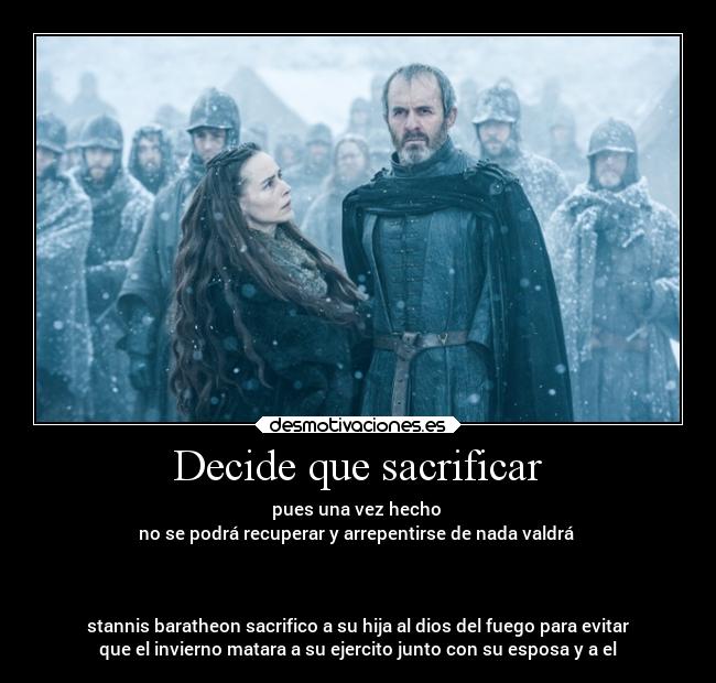 Decide que sacrificar - pues una vez hecho
no se podrá recuperar y arrepentirse de nada valdrá
stannis baratheon sacrifico a su hija al dios del fuego para evitar
que el invierno matara a su ejercito junto con su esposa y a el