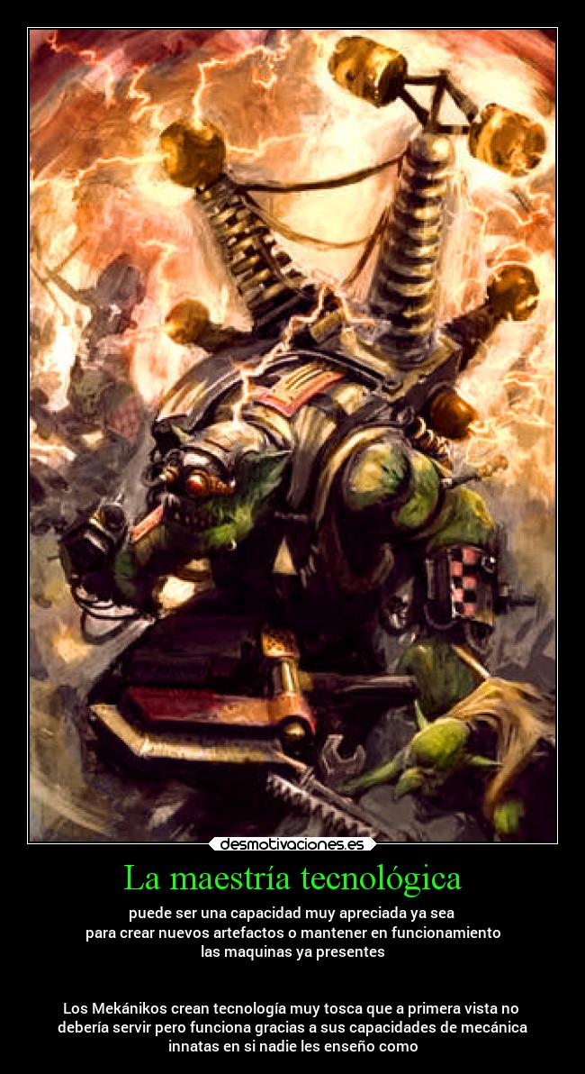 La maestría tecnológica - puede ser una capacidad muy apreciada ya sea
para crear nuevos artefactos o mantener en funcionamiento
las maquinas ya presentes
Los Mekánikos crean tecnología muy tosca que a primera vista no
debería servir pero funciona gracias a sus capacidades de mecánica
innatas en si nadie les enseño como