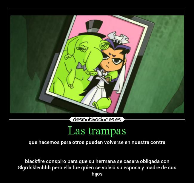 Las trampas - que hacemos para otros pueden volverse en nuestra contra
blackfire conspiro para que su hermana se casara obligada con
Glgrdsklechhh pero ella fue quien se volvió su esposa y madre de sus
hijos