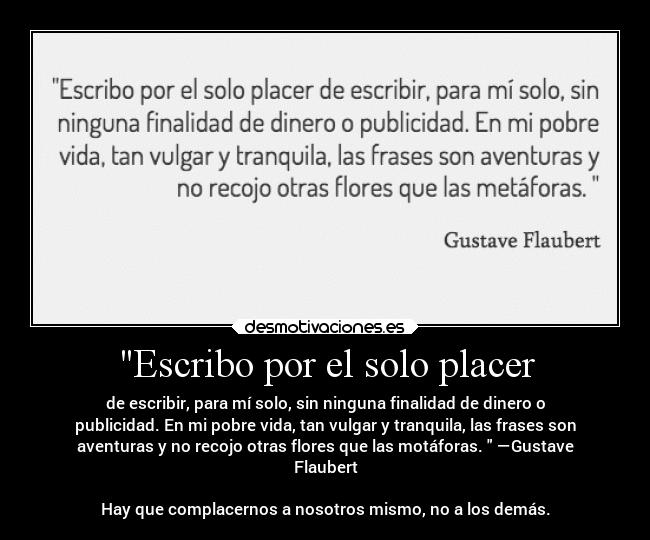 Escribo por el solo placer - de escribir, para mí solo, sin ninguna finalidad de dinero o
publicidad. En mi pobre vida, tan vulgar y tranquila, las frases son
aventuras y no recojo otras flores que las motáforas. —Gustave
Flaubert
Hay que complacernos a nosotros mismo, no a los demás.