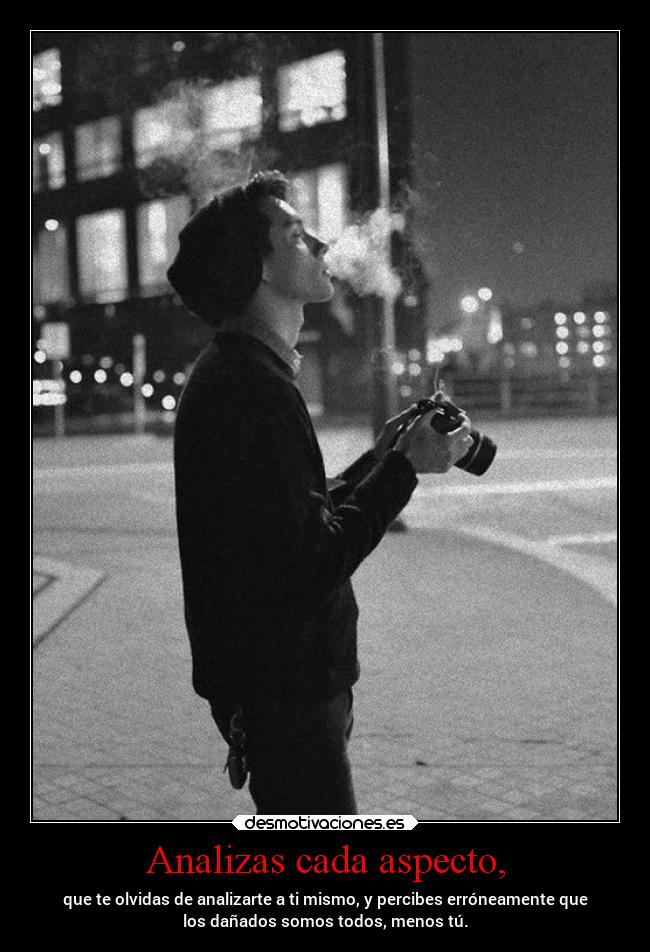 Analizas cada aspecto, - que te olvidas de analizarte a ti mismo, y percibes erróneamente que
los dañados somos todos, menos tú.