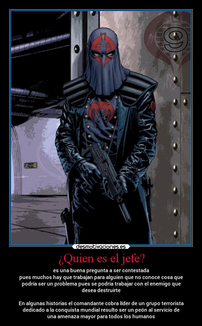 ¿Quien es el jefe? - es una buena pregunta a ser contestada
pues muchos hay que trabajan para alguien que no conoce cosa que
podría ser un problema pues se podría trabajar con el enemigo que
desea destruirte
En algunas historias el comandante cobra líder de un grupo terrorista
dedicado a la conquista mundial resulto ser un peón al servicio de
una amenaza mayor para todos los humanos