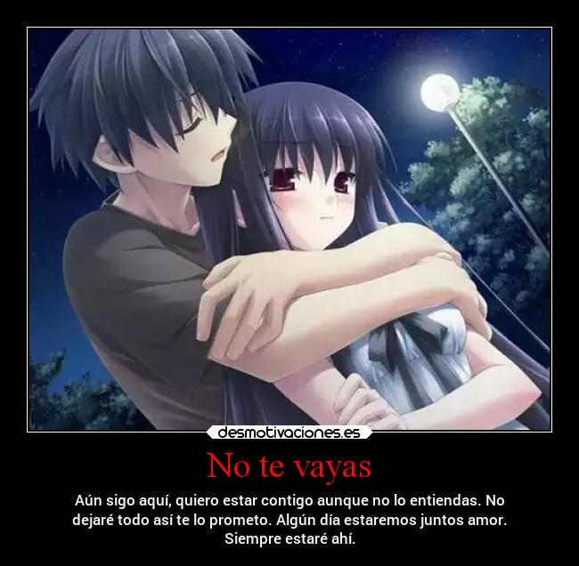 No te vayas - Aún sigo aquí, quiero estar contigo aunque no lo entiendas. No
dejaré todo así te lo prometo. Algún día estaremos juntos amor.
Siempre estaré ahí.