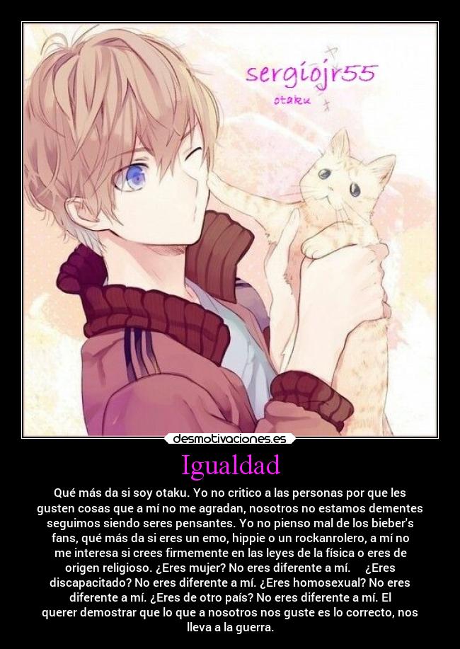 Igualdad - Qué más da si soy otaku. Yo no critico a las personas por que les
gusten cosas que a mí no me agradan, nosotros no estamos dementes
seguimos siendo seres pensantes. Yo no pienso mal de los biebers
fans, qué más da si eres un emo, hippie o un rockanrolero, a mí no
me interesa si crees firmemente en las leyes de la física o eres de
origen religioso. ¿Eres mujer? No eres diferente a mí. ¿Eres
discapacitado? No eres diferente a mí. ¿Eres homosexual? No eres
diferente a mí. ¿Eres de otro país? No eres diferente a mí. El
querer demostrar que lo que a nosotros nos guste es lo correcto, nos
lleva a la guerra.