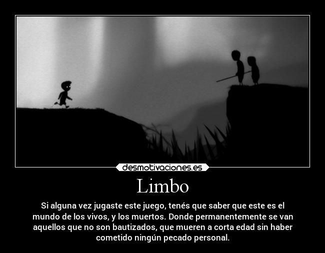 Limbo - Si alguna vez jugaste este juego, tenés que saber que este es el
mundo de los vivos, y los muertos. Donde permanentemente se van
aquellos que no son bautizados, que mueren a corta edad sin haber
cometido ningún pecado personal.