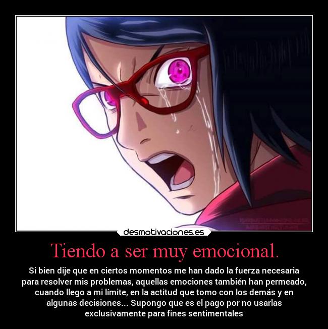 Tiendo a ser muy emocional. - Si bien dije que en ciertos momentos me han dado la fuerza necesaria
para resolver mis problemas, aquellas emociones también han permeado,
cuando llego a mi límite, en la actitud que tomo con los demás y en
algunas decisiones... Supongo que es el pago por no usarlas
exclusivamente para fines sentimentales