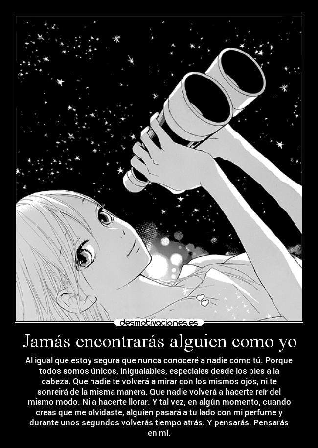Jamás encontrarás alguien como yo - Al igual que estoy segura que nunca conoceré a nadie como tú. Porque
todos somos únicos, inigualables, especiales desde los pies a la
cabeza. Que nadie te volverá a mirar con los mismos ojos, ni te
sonreirá de la misma manera. Que nadie volverá a hacerte reír del
mismo modo. Ni a hacerte llorar. Y tal vez, en algún momento, cuando
creas que me olvidaste, alguien pasará a tu lado con mi perfume y
durante unos segundos volverás tiempo atrás. Y pensarás. Pensarás
en mí.