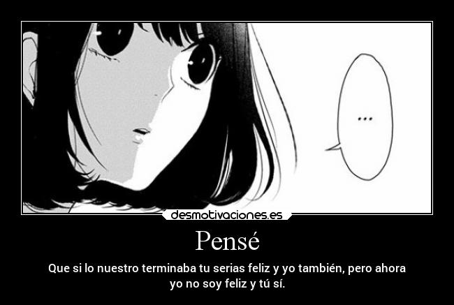 Pensé - Que si lo nuestro terminaba tu serias feliz y yo también, pero ahora
yo no soy feliz y tú sí.