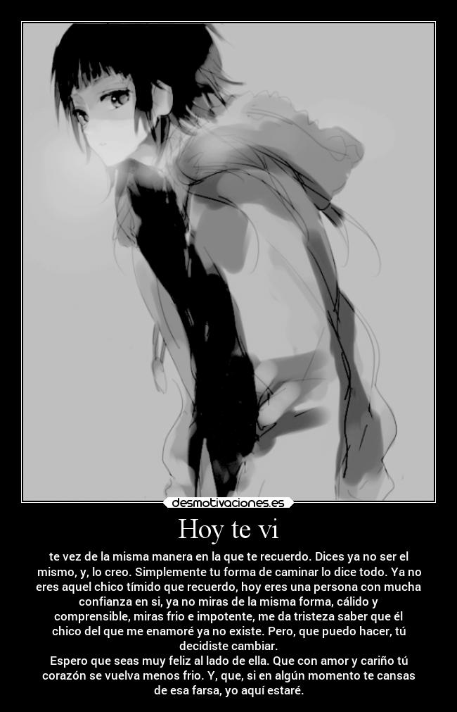 Hoy te vi - te vez de la misma manera en la que te recuerdo. Dices ya no ser el
mismo, y, lo creo. Simplemente tu forma de caminar lo dice todo. Ya no
eres aquel chico tímido que recuerdo, hoy eres una persona con mucha
confianza en si, ya no miras de la misma forma, cálido y
comprensible, miras frio e impotente, me da tristeza saber que él
chico del que me enamoré ya no existe. Pero, que puedo hacer, tú
decidiste cambiar.
Espero que seas muy feliz al lado de ella. Que con amor y cariño tú
corazón se vuelva menos frio. Y, que, si en algún momento te cansas
de esa farsa, yo aquí estaré.