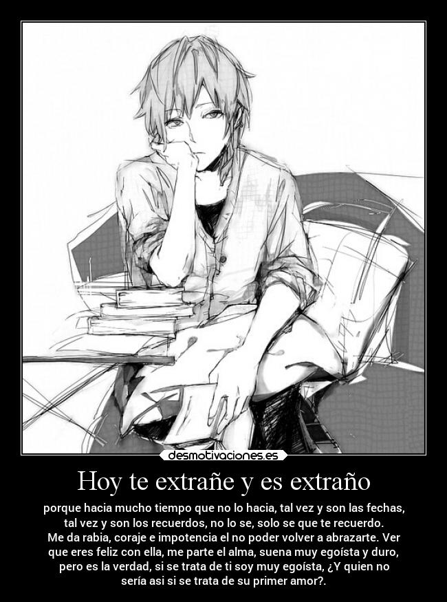 Hoy te extrañe y es extraño - porque hacia mucho tiempo que no lo hacia, tal vez y son las fechas,
tal vez y son los recuerdos, no lo se, solo se que te recuerdo.
Me da rabia, coraje e impotencia el no poder volver a abrazarte. Ver
que eres feliz con ella, me parte el alma, suena muy egoísta y duro,
pero es la verdad, si se trata de ti soy muy egoísta, ¿Y quien no
sería asi si se trata de su primer amor?.