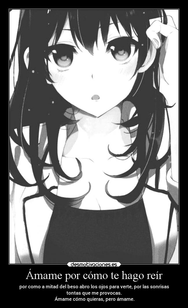 Ámame por cómo te hago reír - por como a mitad del beso abro los ojos para verte, por las sonrisas
tontas que me provocas.
 Ámame cómo quieras, pero ámame.
