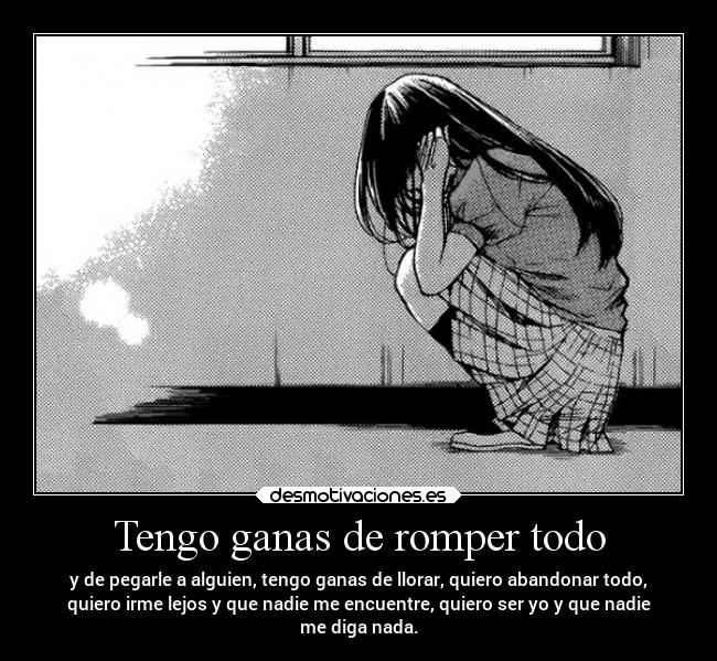 Tengo ganas de romper todo - y de pegarle a alguien, tengo ganas de llorar, quiero abandonar todo,
quiero irme lejos y que nadie me encuentre, quiero ser yo y que nadie
me diga nada.