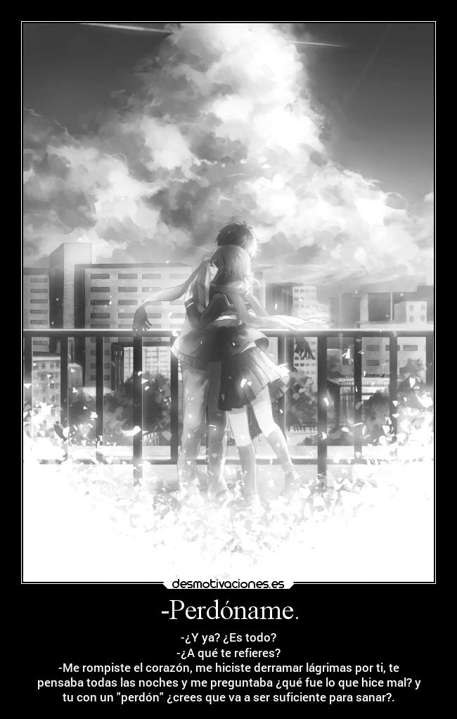 -Perdóname. - -¿Y ya? ¿Es todo?
-¿A qué te refieres?
-Me rompiste el corazón, me hiciste derramar lágrimas por ti, te
pensaba todas las noches y me preguntaba ¿qué fue lo que hice mal? y
tu con un perdón ¿crees que va a ser suficiente para sanar?.